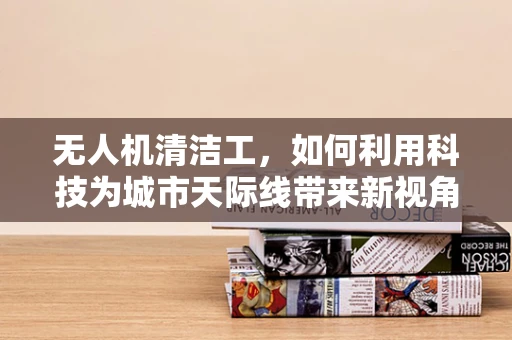 无人机清洁工，如何利用科技为城市天际线带来新视角的清洁挑战？