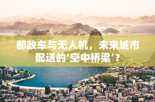 邮政车与无人机，未来城市配送的‘空中桥梁’？