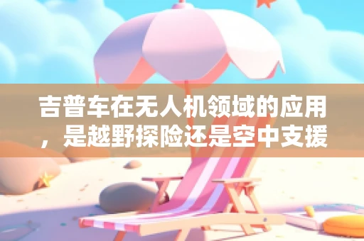 吉普车在无人机领域的应用，是越野探险还是空中支援的绝佳伙伴？