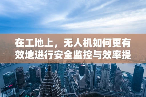 在工地上，无人机如何更有效地进行安全监控与效率提升？