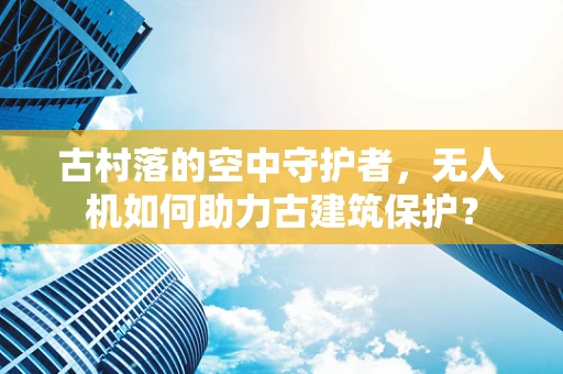 古村落的空中守护者，无人机如何助力古建筑保护？