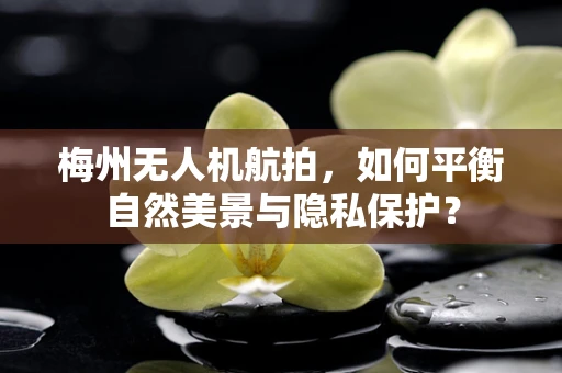 梅州无人机航拍，如何平衡自然美景与隐私保护？