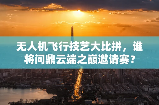 无人机飞行技艺大比拼，谁将问鼎云端之巅邀请赛？