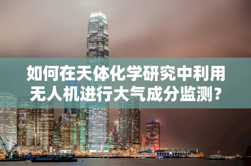 如何在天体化学研究中利用无人机进行大气成分监测？
