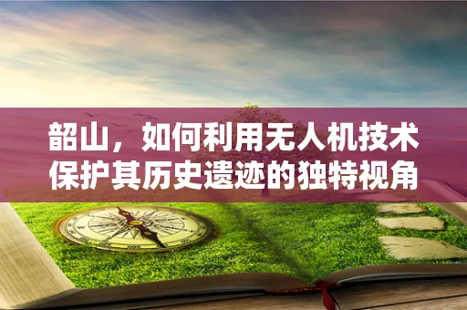 韶山，如何利用无人机技术保护其历史遗迹的独特视角？