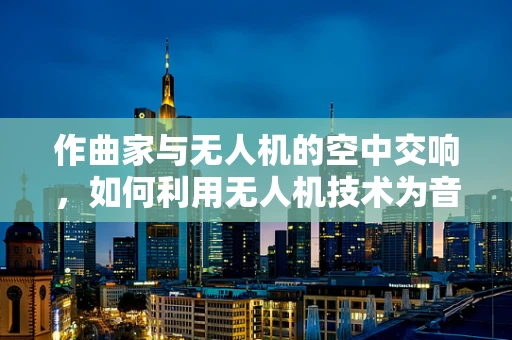 作曲家与无人机的空中交响，如何利用无人机技术为音乐创作带来新维度？
