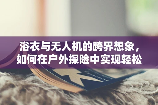 浴衣与无人机的跨界想象，如何在户外探险中实现轻松操控？