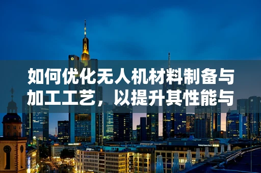 如何优化无人机材料制备与加工工艺，以提升其性能与耐用性？