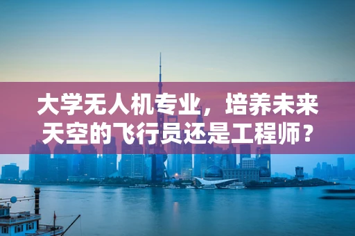 大学无人机专业，培养未来天空的飞行员还是工程师？