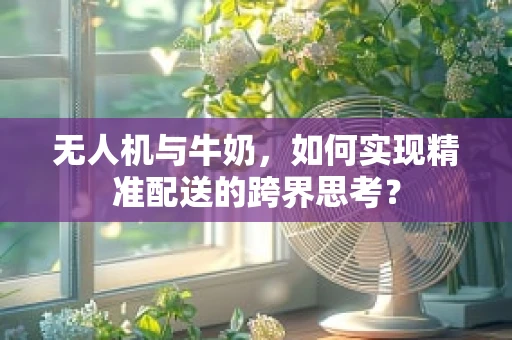 无人机与牛奶，如何实现精准配送的跨界思考？