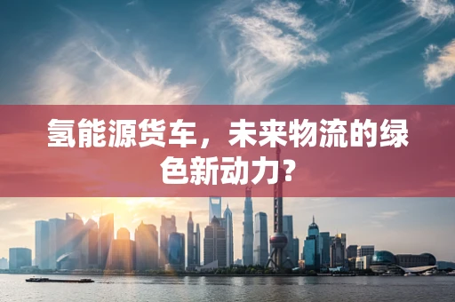氢能源货车，未来物流的绿色新动力？