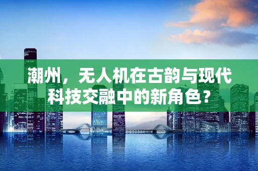 潮州，无人机在古韵与现代科技交融中的新角色？