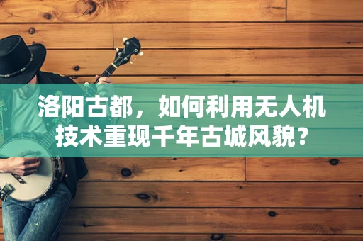 洛阳古都，如何利用无人机技术重现千年古城风貌？