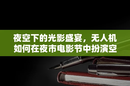 夜空下的光影盛宴，无人机如何在夜市电影节中扮演空中导演？