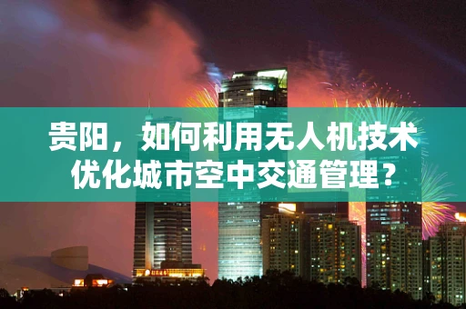 贵阳，如何利用无人机技术优化城市空中交通管理？