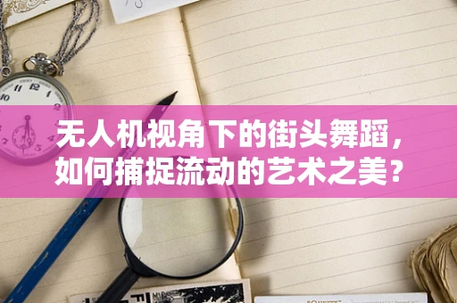 无人机视角下的街头舞蹈，如何捕捉流动的艺术之美？