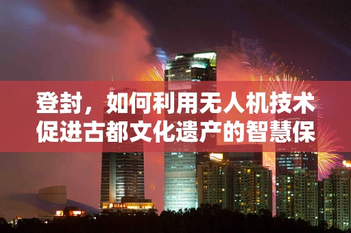 登封，如何利用无人机技术促进古都文化遗产的智慧保护？