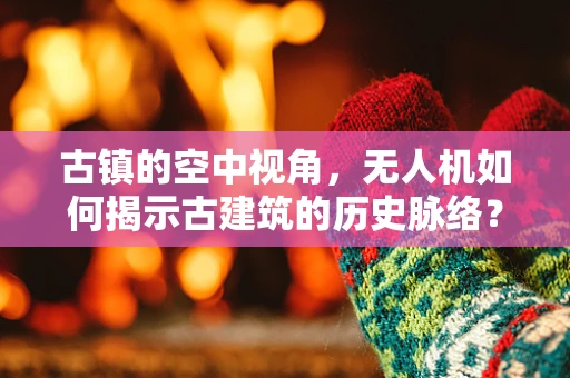 古镇的空中视角，无人机如何揭示古建筑的历史脉络？