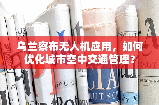 乌兰察布无人机应用，如何优化城市空中交通管理？