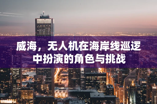 威海，无人机在海岸线巡逻中扮演的角色与挑战