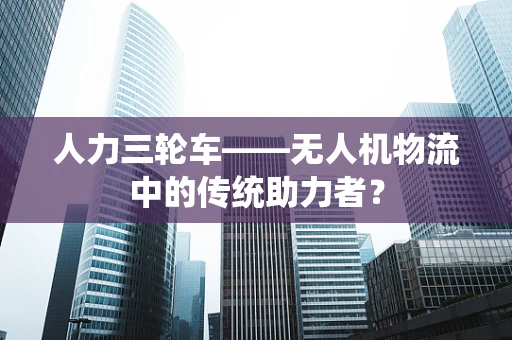 人力三轮车——无人机物流中的传统助力者？