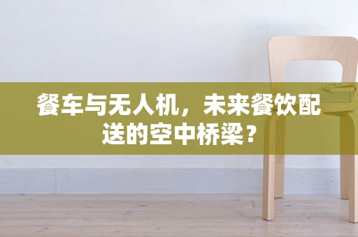 餐车与无人机，未来餐饮配送的空中桥梁？