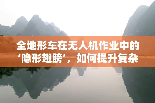 全地形车在无人机作业中的‘隐形翅膀’，如何提升复杂地形下的飞行效率？