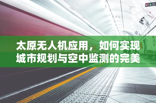 太原无人机应用，如何实现城市规划与空中监测的完美融合？