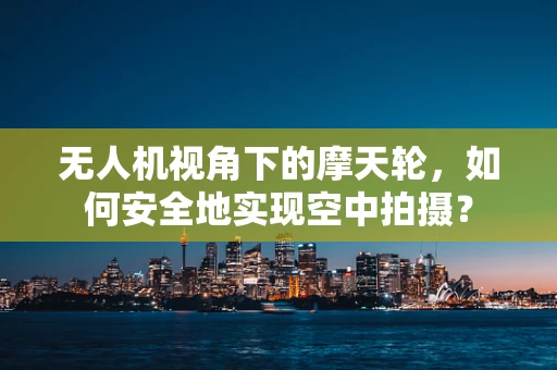无人机视角下的摩天轮，如何安全地实现空中拍摄？