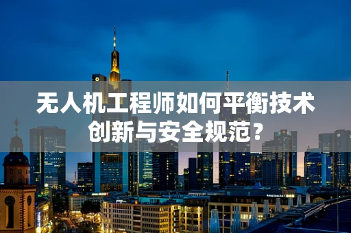 无人机工程师如何平衡技术创新与安全规范？