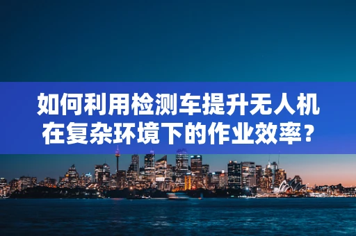 如何利用检测车提升无人机在复杂环境下的作业效率？
