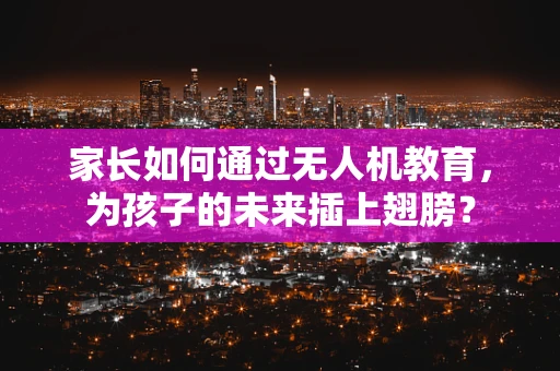 家长如何通过无人机教育，为孩子的未来插上翅膀？