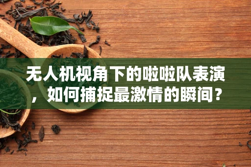 无人机视角下的啦啦队表演，如何捕捉最激情的瞬间？