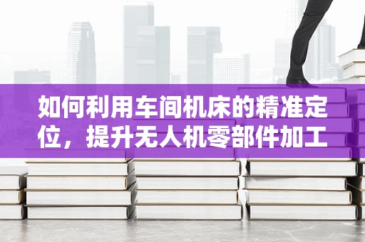 如何利用车间机床的精准定位，提升无人机零部件加工的精度？