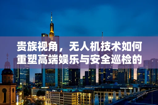 贵族视角，无人机技术如何重塑高端娱乐与安全巡检的未来？