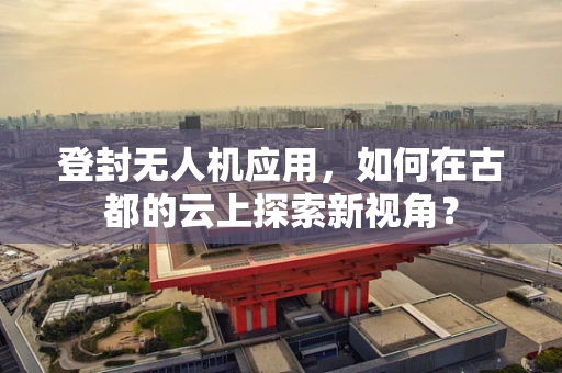登封无人机应用，如何在古都的云上探索新视角？