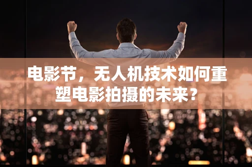 电影节，无人机技术如何重塑电影拍摄的未来？