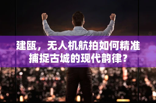 建瓯，无人机航拍如何精准捕捉古城的现代韵律？