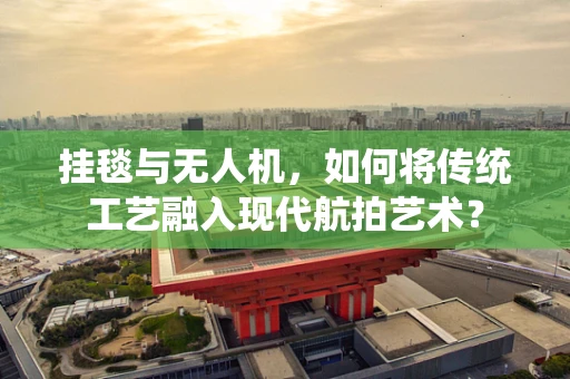 挂毯与无人机，如何将传统工艺融入现代航拍艺术？