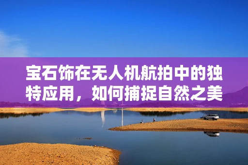 宝石饰在无人机航拍中的独特应用，如何捕捉自然之美的非凡视角？