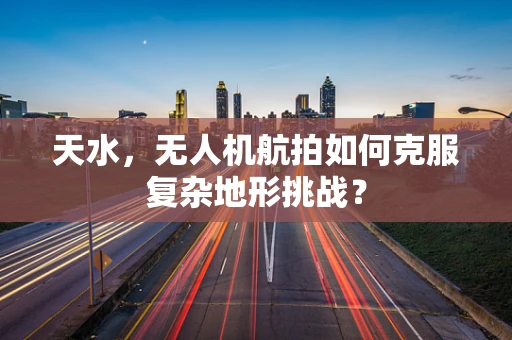 天水，无人机航拍如何克服复杂地形挑战？