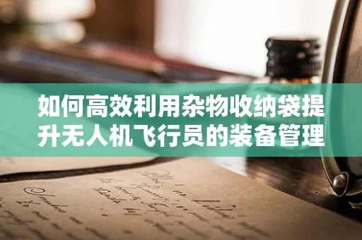 如何高效利用杂物收纳袋提升无人机飞行员的装备管理效率？