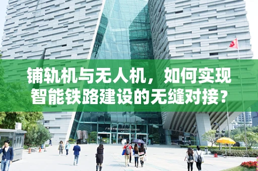 铺轨机与无人机，如何实现智能铁路建设的无缝对接？
