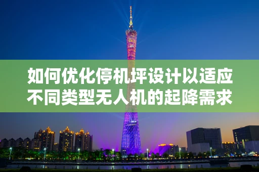 如何优化停机坪设计以适应不同类型无人机的起降需求？