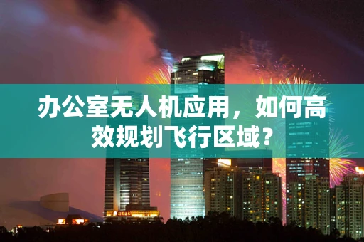 办公室无人机应用，如何高效规划飞行区域？