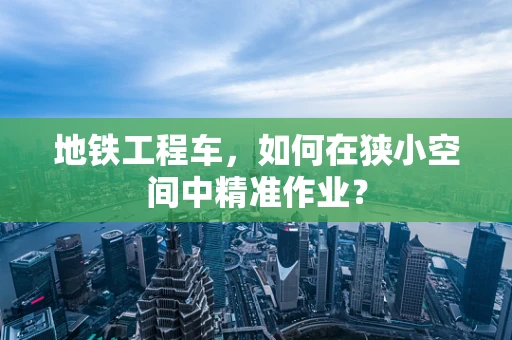地铁工程车，如何在狭小空间中精准作业？