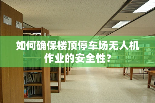 如何确保楼顶停车场无人机作业的安全性？