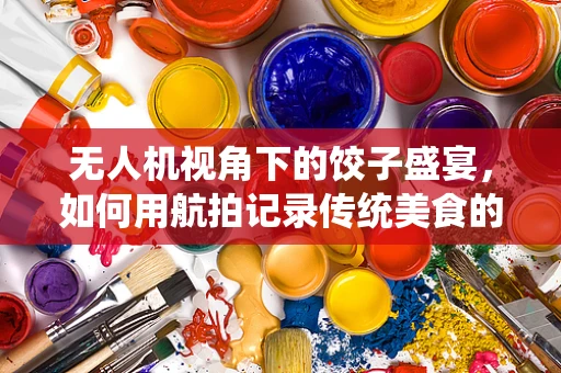 无人机视角下的饺子盛宴，如何用航拍记录传统美食的魅力？