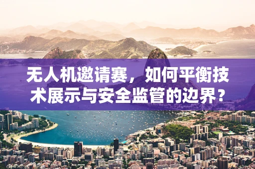 无人机邀请赛，如何平衡技术展示与安全监管的边界？