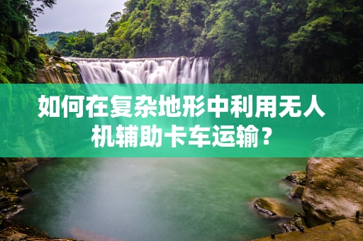 如何在复杂地形中利用无人机辅助卡车运输？